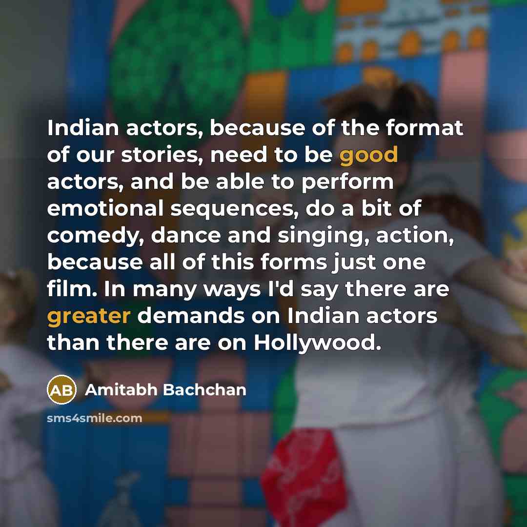 “Indian actors, because of the format of our stories, need to be good actors, and be able to perform emotional sequences, do a bit of comedy, dance and singing, action, because all of this forms just one film. In many ways I'd say there are greater demands on Indian actors than there are on…” quote by Amitabh Bachchan