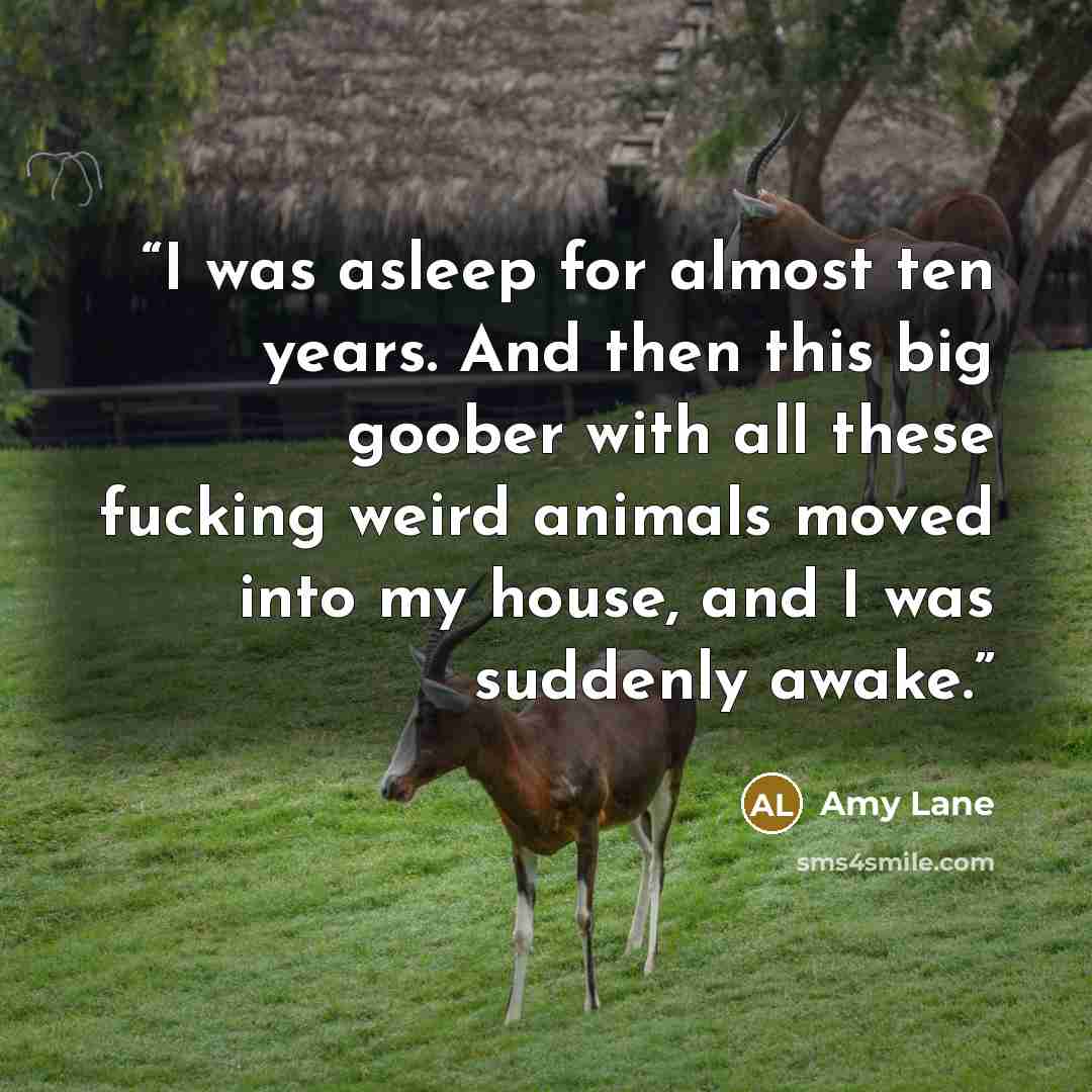 “I was asleep for almost ten years. And then this big goober with all these fucking weird animals moved into my house, and I was suddenly awake.” quote by Amy Lane
