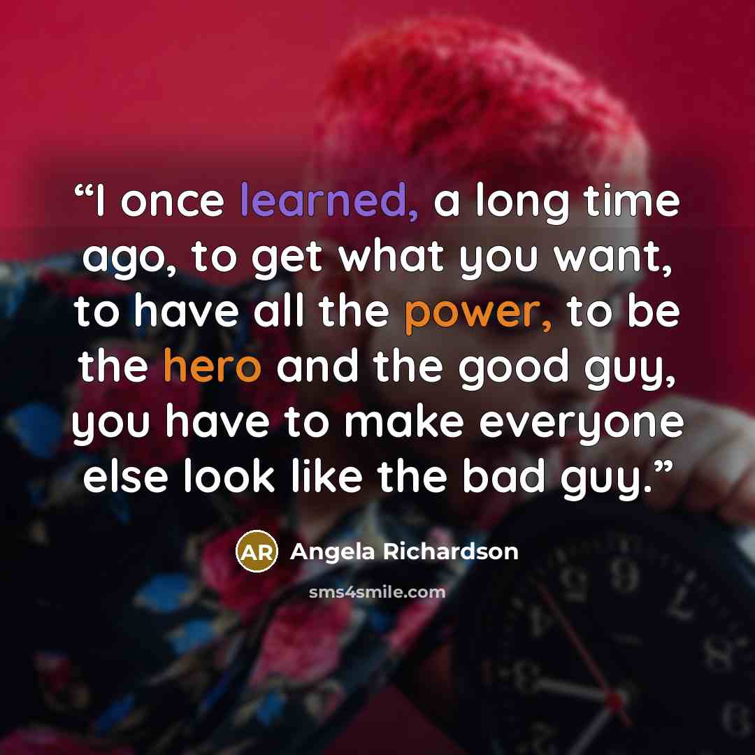 “I once learned, a long time ago, to get what you want, to have all the power, to be the hero and the good guy, you have to make everyone else look like the bad guy.” quote by Angela Richardson