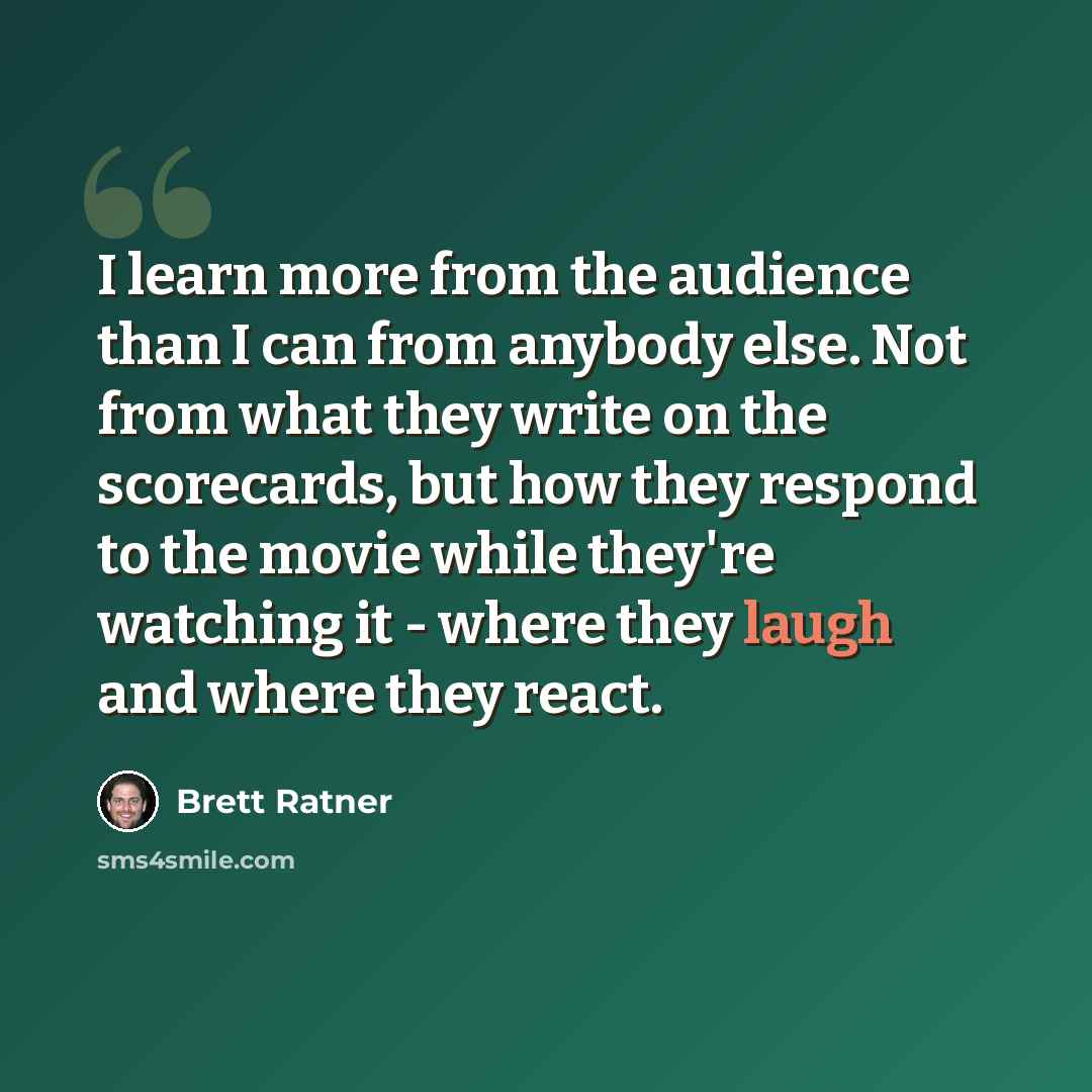 “I learn more from the audience than I can from anybody else. Not from what they write on the scorecards, but how they respond to the movie while they're watching it - where they laugh and where they react.” quote by Brett Ratner