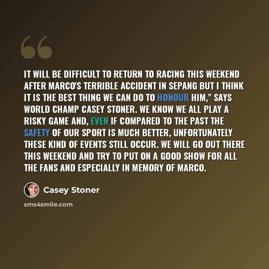“It will be difficult to return to racing this weekend after Marco's terrible accident in Sepang but I think it is the best thing we can do to honour him,” says World Champ Casey Stoner. We know we all play a risky game and, even if compared to the past the safety of our sport is much better…” quote by Casey Stoner