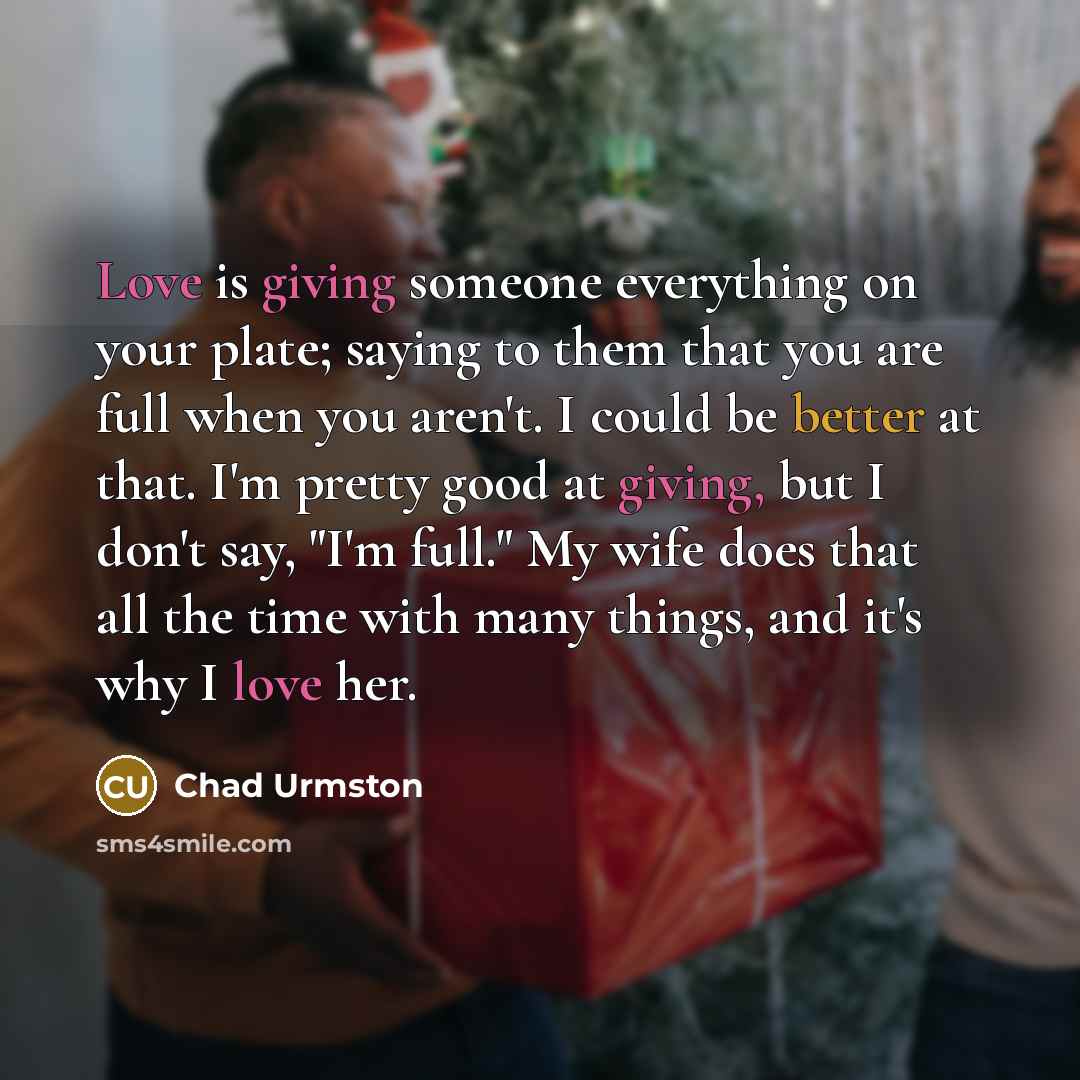“Love is giving someone everything on your plate; saying to them that you are full when you aren't. I could be better at that. I'm pretty good at giving, but I don't say, "I'm full." My wife does that all the time with many things, and it's why I love her.” quote by Chad Urmston