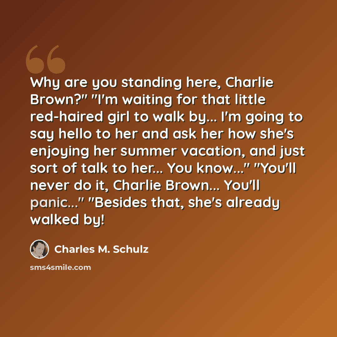 “Why are you standing here, Charlie Brown?" "I'm waiting for that little red-haired girl to walk by... I'm going to say hello to her and ask her how she's enjoying her summer vacation, and just sort of talk to her... You know..." "You'll never do it, Charlie Brown... You'll panic..." "Besides that…” quote by Charles M. Schulz