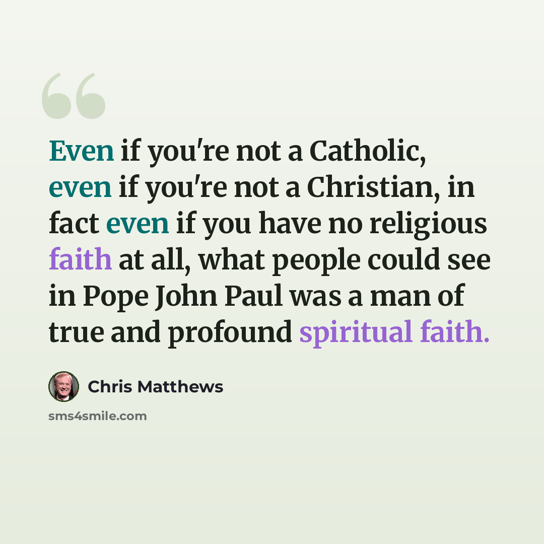 “Even if you're not a Catholic, even if you're not a Christian, in fact even if you have no religious faith at all, what people could see in Pope John Paul was a man of true and profound spiritual faith.” quote by Chris Matthews