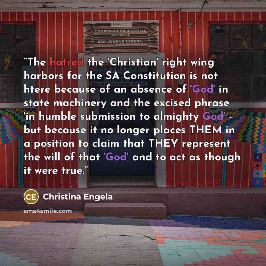 “The hatred the 'Christian' right wing harbors for the SA Constitution is not htere because of an absence of 'God' in state machinery and the excised phrase 'in humble submission to almighty God' - but because it no longer places THEM in a position to claim that THEY represent the will of that…” quote by Christina Engela