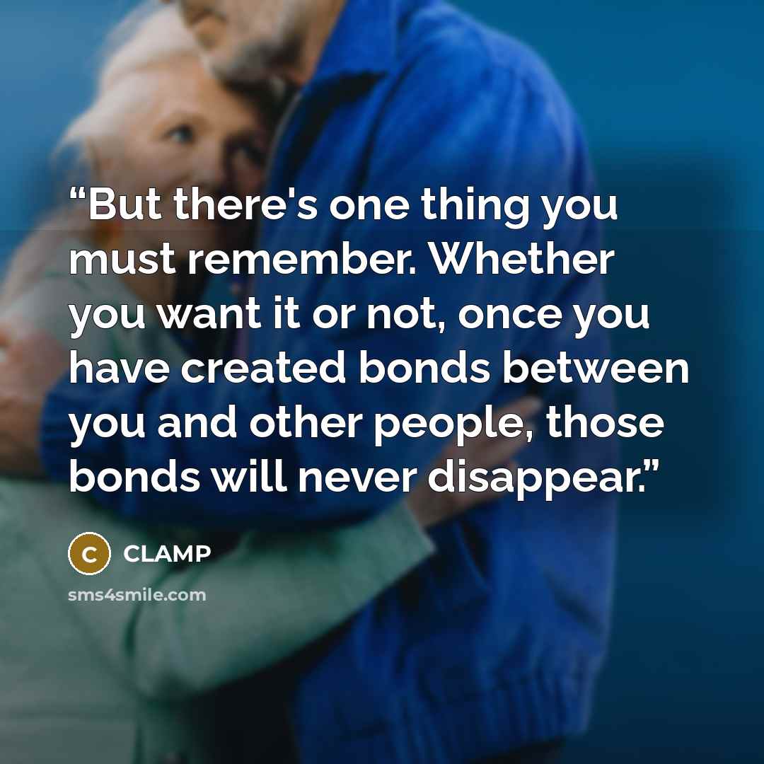 “But there's one thing you must remember. Whether you want it or not, once you have created bonds between you and other people, those bonds will never disappear.” quote by CLAMP
