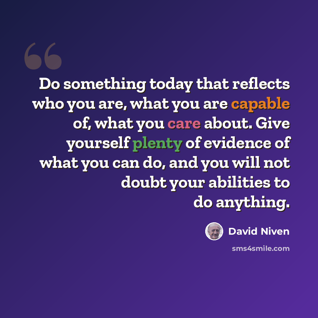 “Do something today that reflects who you are, what you are capable of, what you care about. Give yourself plenty of evidence of what you can do, and you will not doubt your abilities to do anything.” quote by David Niven