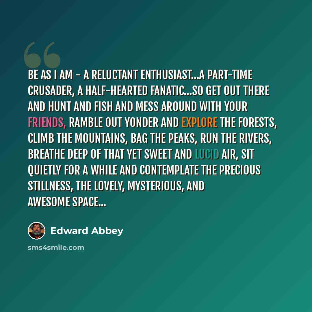 “Be as I am - a reluctant enthusiast…a part-time crusader, a half-hearted fanatic…So get out there and hunt and fish and mess around with your friends, ramble out yonder and explore the forests, climb the mountains, bag the peaks, run the rivers, breathe deep of that yet sweet and lucid air, sit…” quote by Edward Abbey