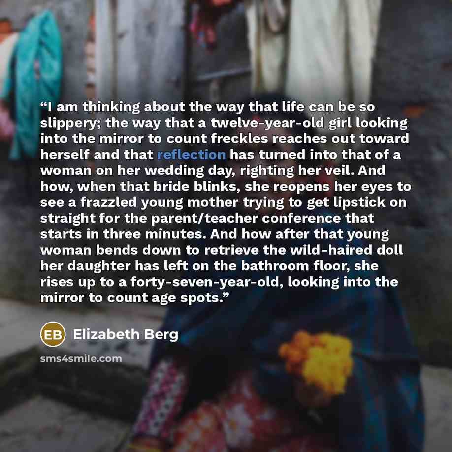“I am thinking about the way that life can be so slippery; the way that a twelve-year-old girl looking into the mirror to count freckles reaches out toward herself and that reflection has turned into that of a woman on her wedding day, righting her veil. And how, when that bride blinks, she reopens…” quote by Elizabeth Berg