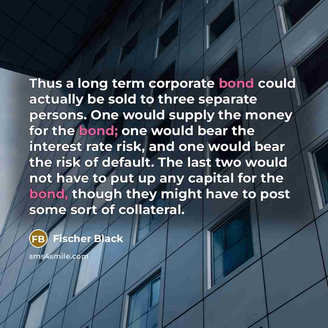 “Thus a long term corporate bond could actually be sold to three separate persons. One would supply the money for the bond; one would bear the interest rate risk, and one would bear the risk of default. The last two would not have to put up any capital for the bond, though they might have to post…” quote by Fischer Black