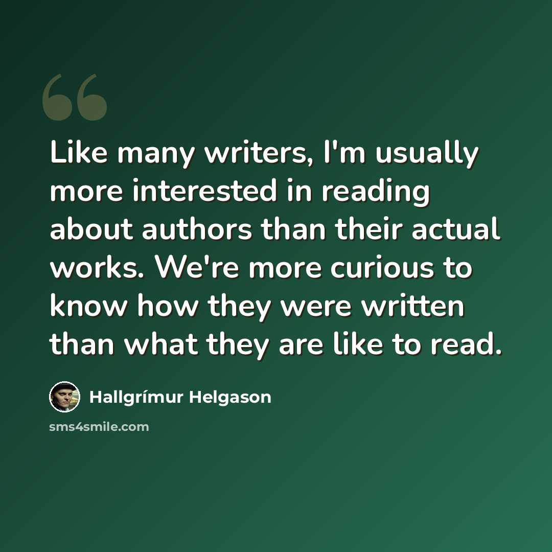 “Like many writers, I'm usually more interested in reading about authors than their actual works. We're more curious to know how they were written than what they are like to read.” quote by Hallgrimur Helgason
