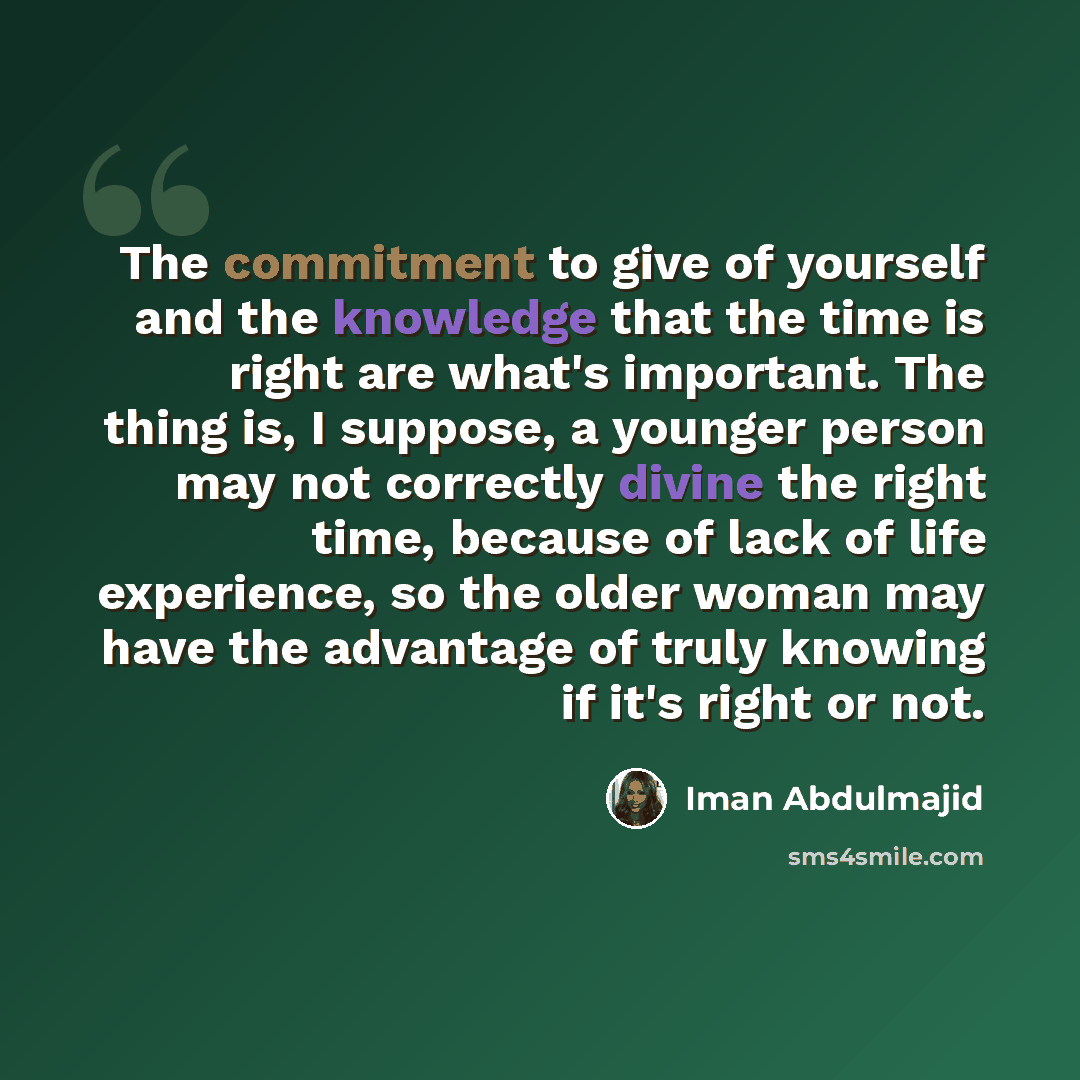 “The commitment to give of yourself and the knowledge that the time is right are what's important. The thing is, I suppose, a younger person may not correctly divine the right time, because of lack of life experience, so the older woman may have the advantage of truly knowing if it's right or not.” quote by Iman Abdulmajid