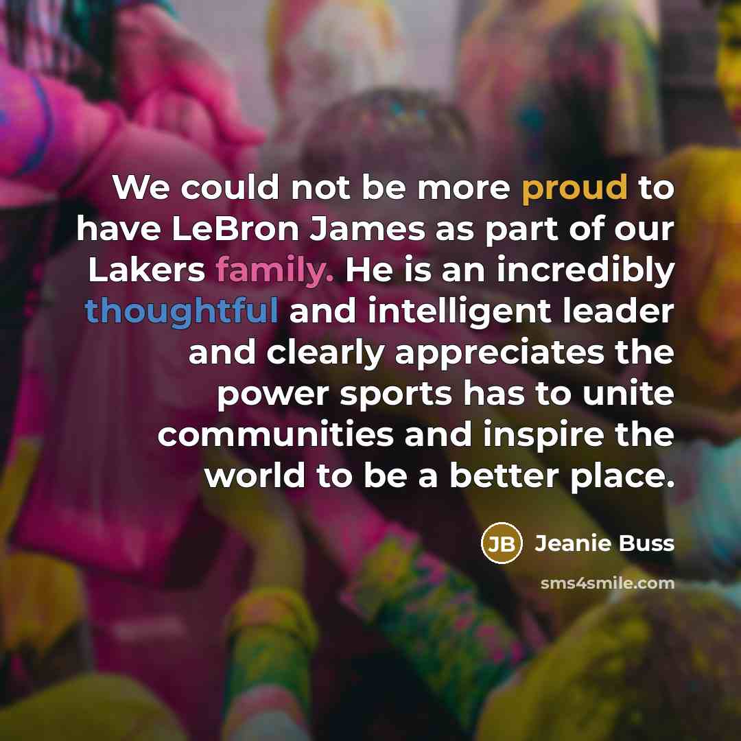 “We could not be more proud to have LeBron James as part of our Lakers family. He is an incredibly thoughtful and intelligent leader and clearly appreciates the power sports has to unite communities and inspire the world to be a better place.” quote by Jeanie Buss