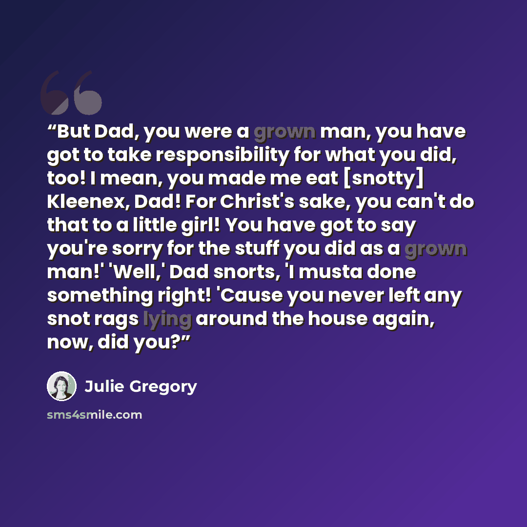 “But Dad, you were a grown man, you have got to take responsibility for what you did, too! I mean, you made me eat [snotty] Kleenex, Dad! For Christ's sake, you can't do that to a little girl! You have got to say you're sorry for the stuff you did as a grown man!' 'Well,' Dad snorts, 'I musta done…” quote by Julie Gregory