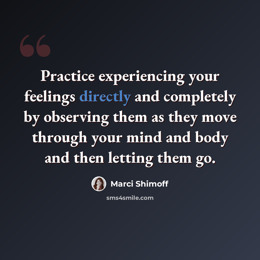 “Practice experiencing your feelings directly and completely by observing them as they move through your mind and body and then letting them go.” quote by Marci Shimoff