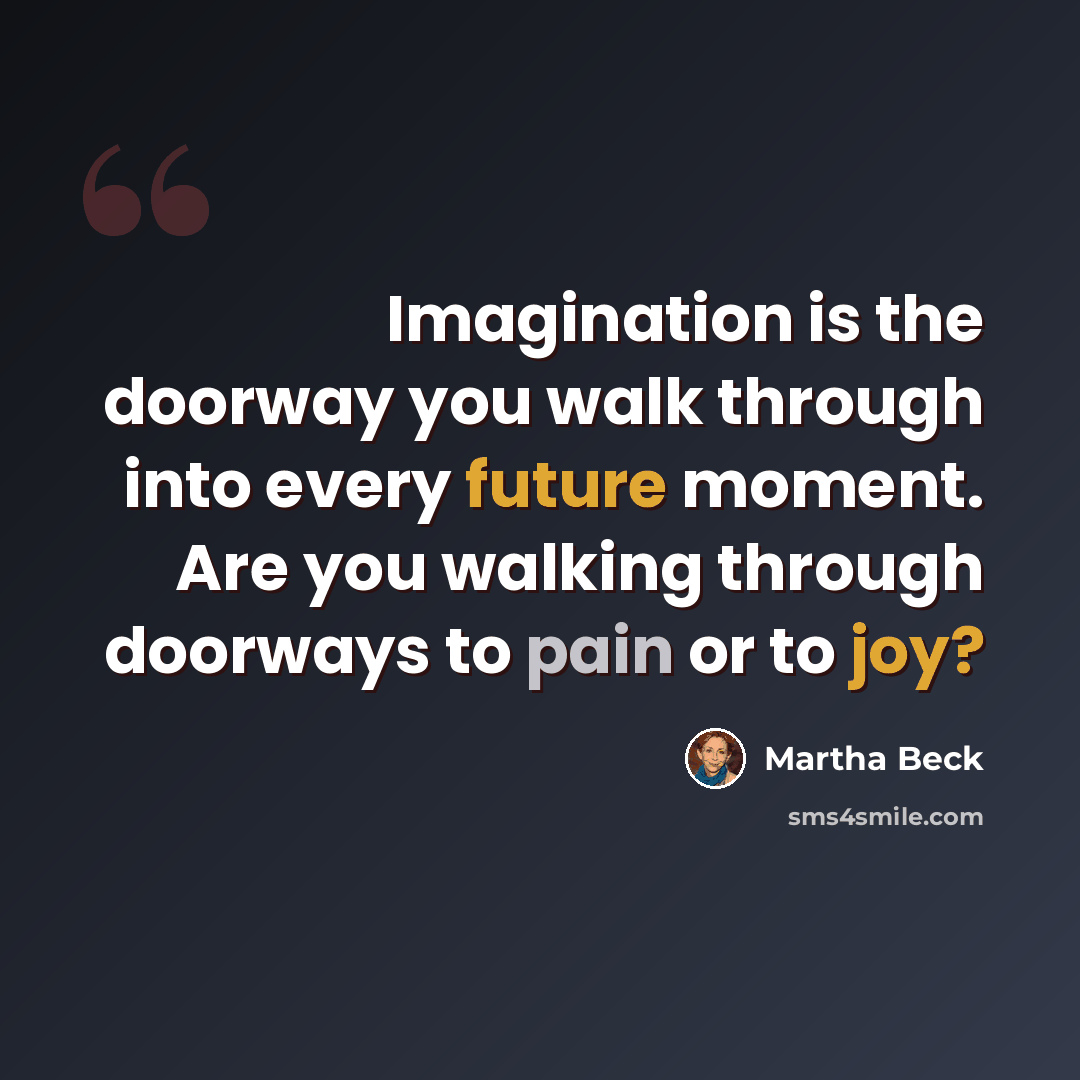 “Imagination is the doorway you walk through into every future moment. Are you walking through doorways to pain or to joy?” quote by Martha Beck