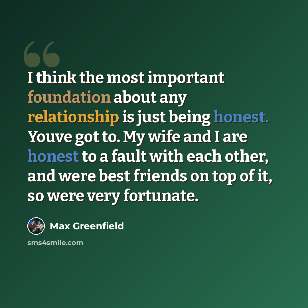 “I think the most important foundation about any relationship is just being honest. Youve got to. My wife and I are honest to a fault with each other, and were best friends on top of it, so were very fortunate.” quote by Max Greenfield