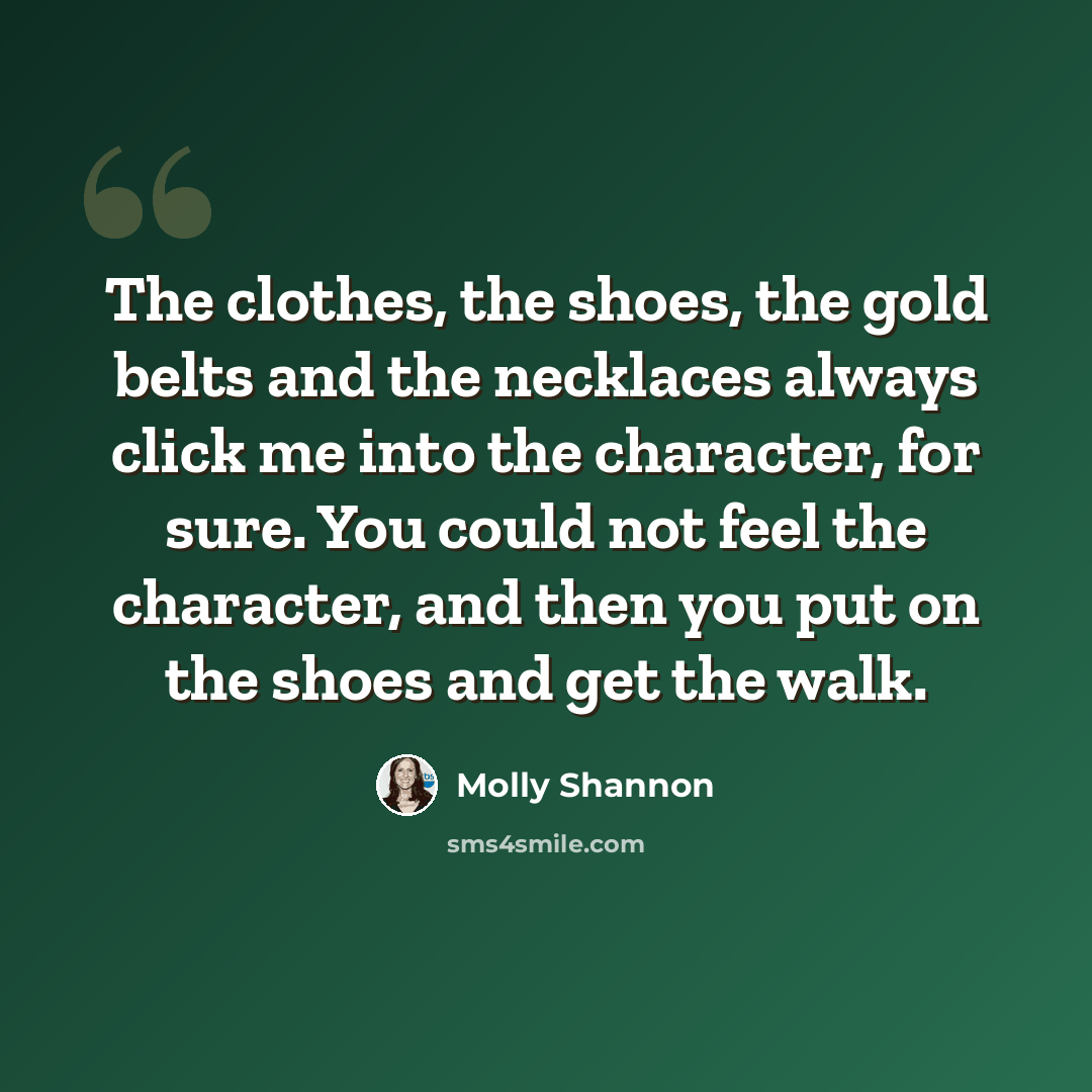 “The clothes, the shoes, the gold belts and the necklaces always click me into the character, for sure. You could not feel the character, and then you put on the shoes and get the walk.” quote by Molly Shannon