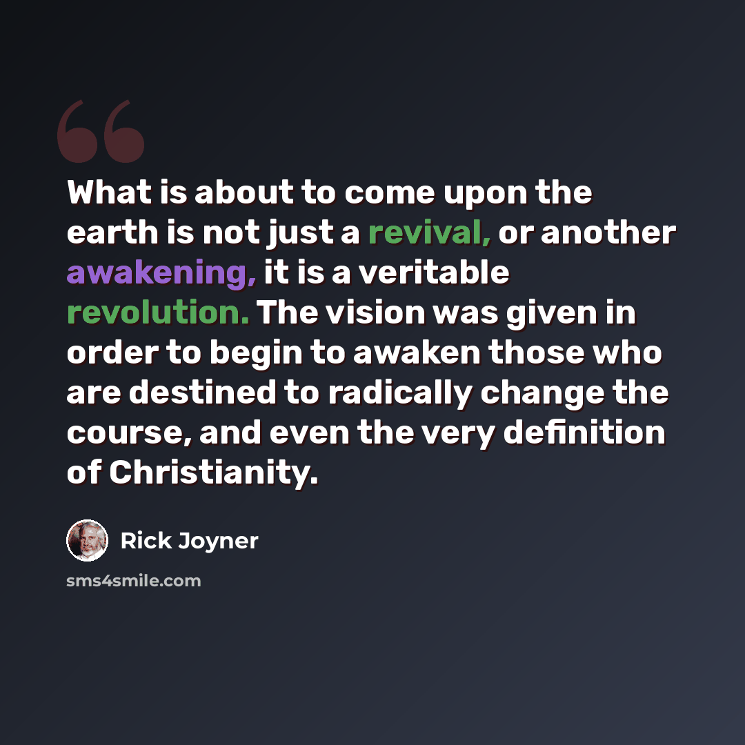 “What is about to come upon the earth is not just a revival, or another awakening, it is a veritable revolution. The vision was given in order to begin to awaken those who are destined to radically change the course, and even the very definition of Christianity.” quote by Rick Joyner