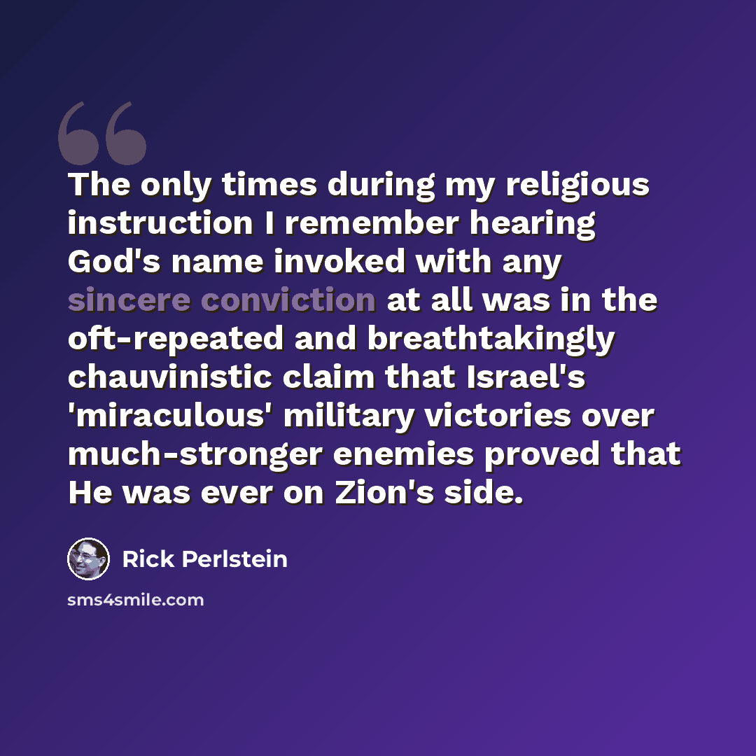 “The only times during my religious instruction I remember hearing God's name invoked with any sincere conviction at all was in the oft-repeated and breathtakingly chauvinistic claim that Israel's 'miraculous' military victories over much-stronger enemies proved that He was ever on Zion's side.” quote by Rick Perlstein