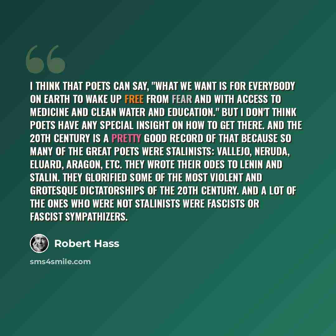 “I think that poets can say, "What we want is for everybody on earth to wake up free from fear and with access to medicine and clean water and education." But I don't think poets have any special insight on how to get there. And the 20th century is a pretty good record of that because so many of…” quote by Robert Hass