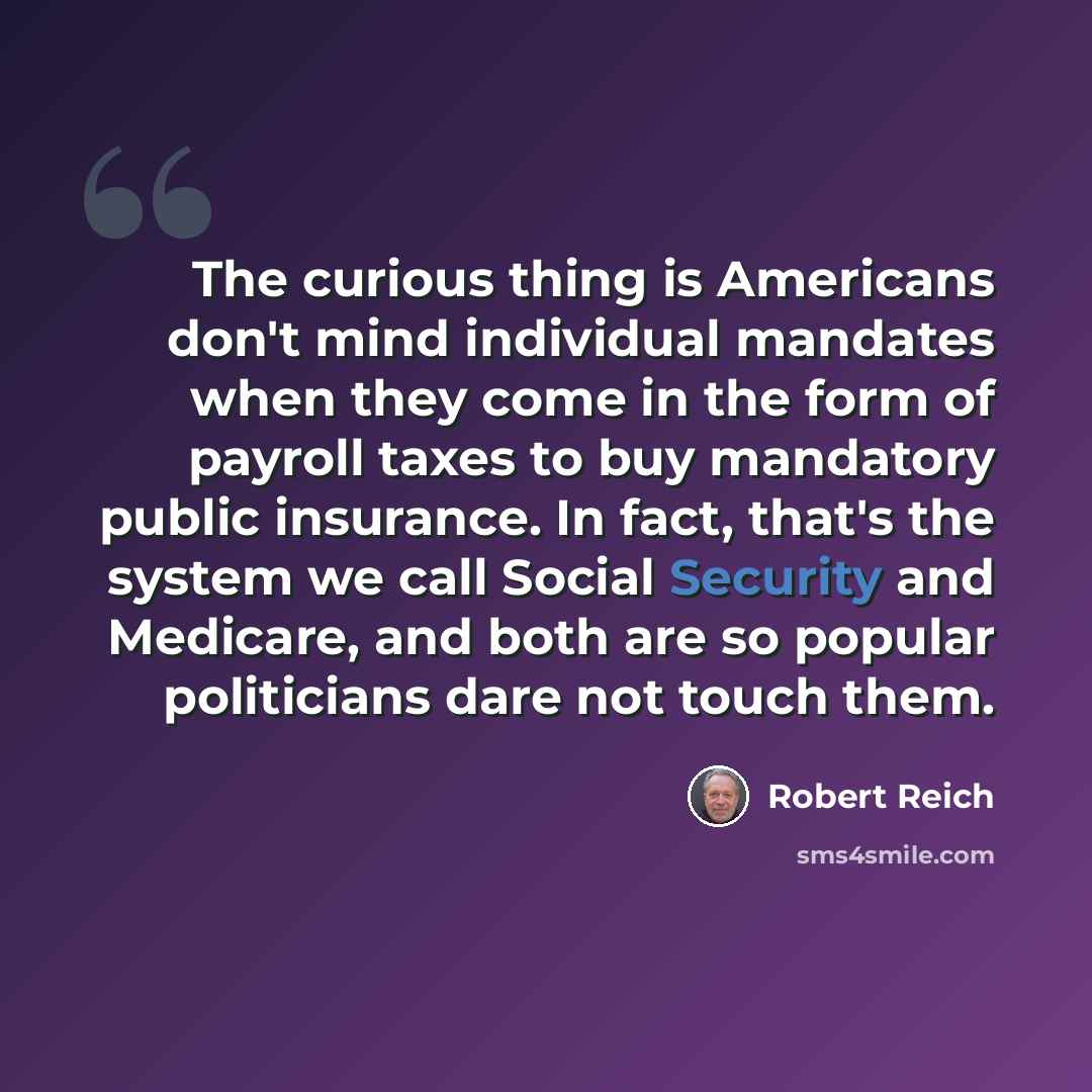 “The curious thing is Americans don't mind individual mandates when they come in the form of payroll taxes to buy mandatory public insurance. In fact, that's the system we call Social Security and Medicare, and both are so popular politicians dare not touch them.” quote by Robert Reich