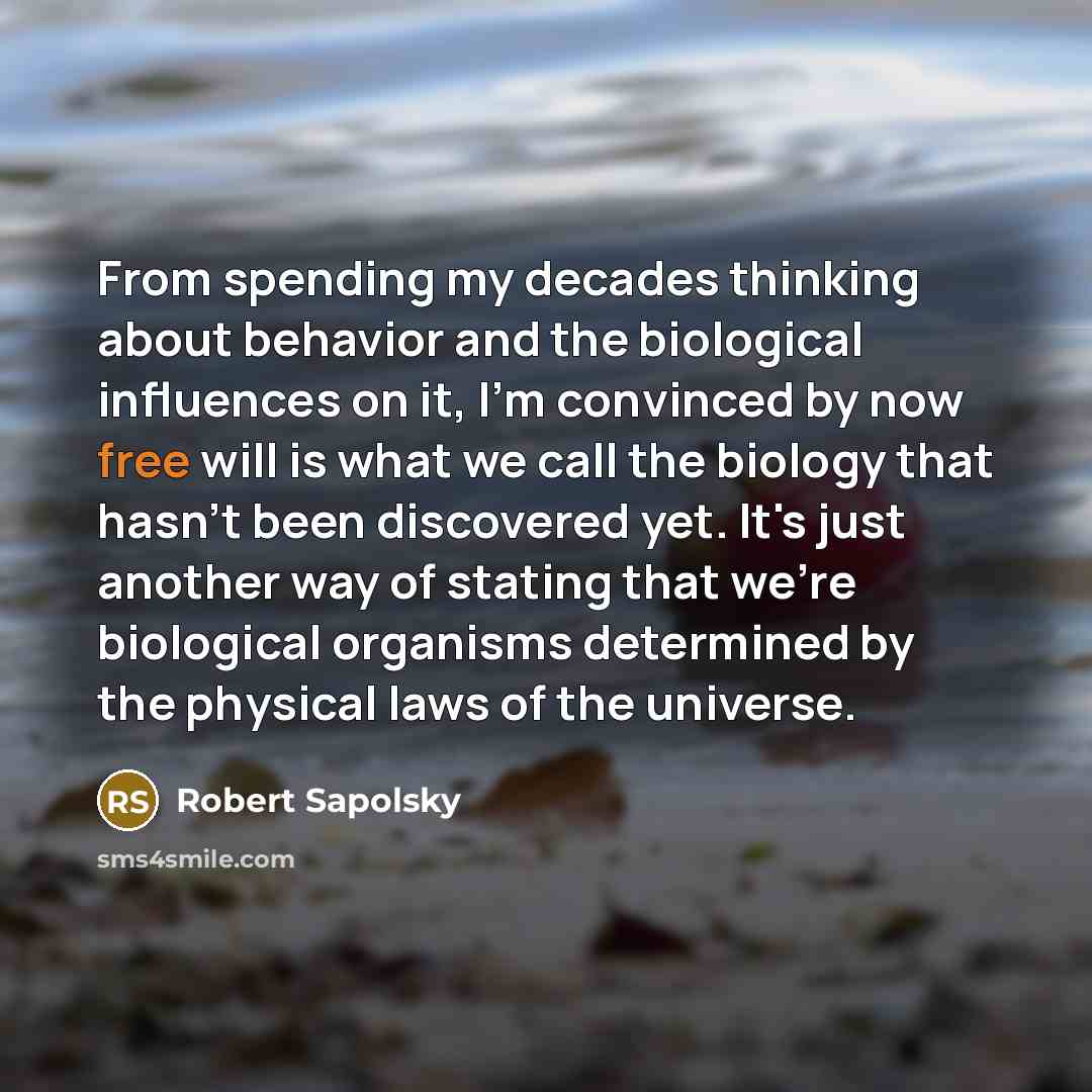 “From spending my decades thinking about behavior and the biological influences on it, I'm convinced by now free will is what we call the biology that hasn't been discovered yet. It's just another way of stating that we're biological organisms determined by the physical laws of the universe.” quote by Robert Sapolsky