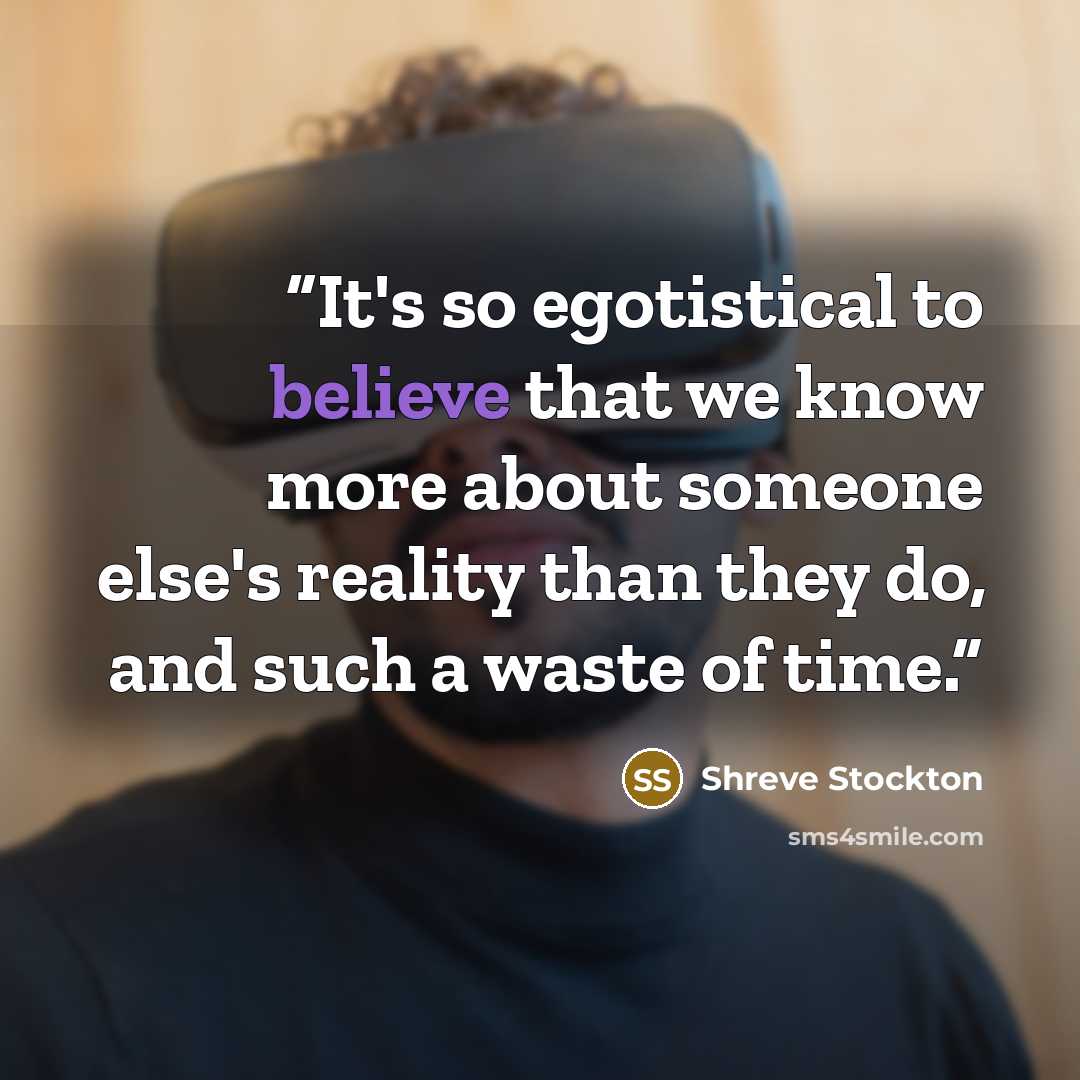 “It's so egotistical to believe that we know more about someone else's reality than they do, and such a waste of time.” quote by Shreve Stockton