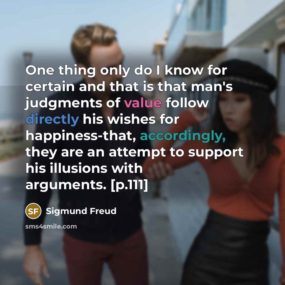 “One thing only do I know for certain and that is that man's judgments of value follow directly his wishes for happiness-that, accordingly, they are an attempt to support his illusions with arguments. [p.111]” quote by Sigmund Freud