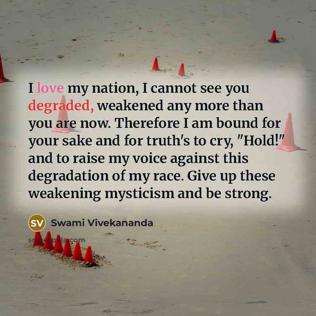 “I love my nation, I cannot see you degraded, weakened any more than you are now. Therefore I am bound for your sake and for truth's to cry, "Hold!" and to raise my voice against this degradation of my race. Give up these weakening mysticism and be strong.” quote by Swami Vivekananda