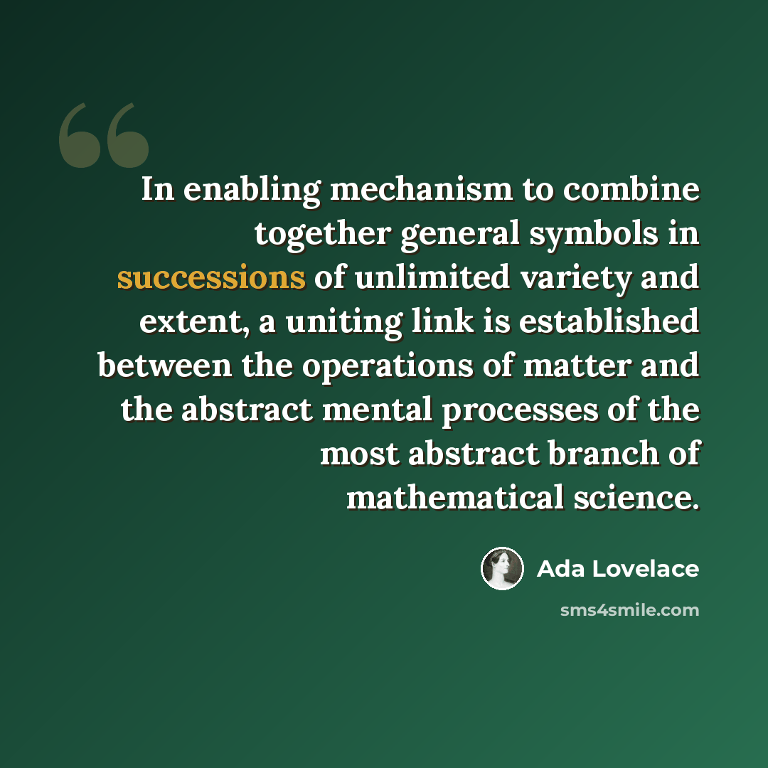 “In enabling mechanism to combine together general symbols in successions of unlimited variety and extent, a uniting link is established between the operations of matter and the abstract mental processes of the most abstract branch of mathematical science.” quote by Ada Lovelace
