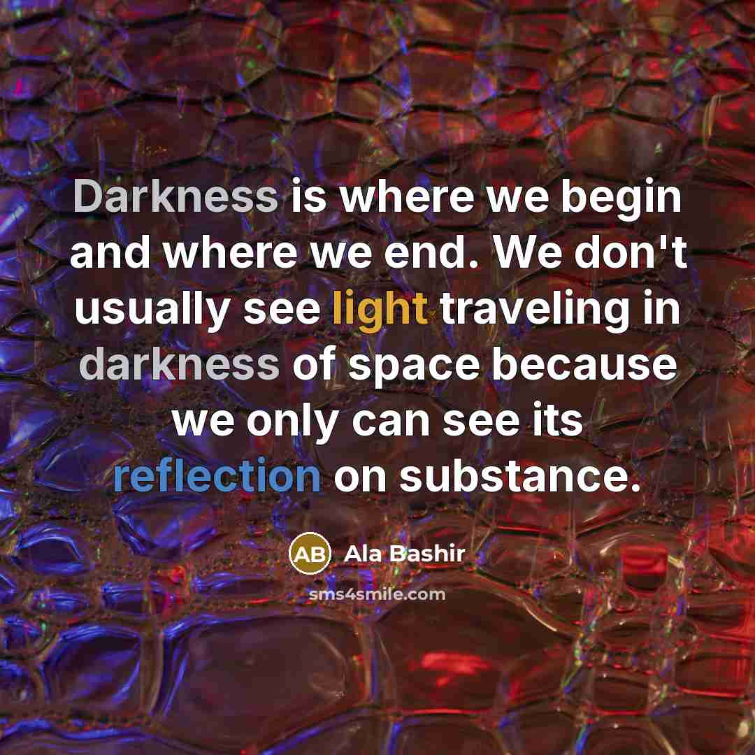 “Darkness is where we begin and where we end. We don't usually see light traveling in darkness of space because we only can see its reflection on substance.” quote by Ala Bashir