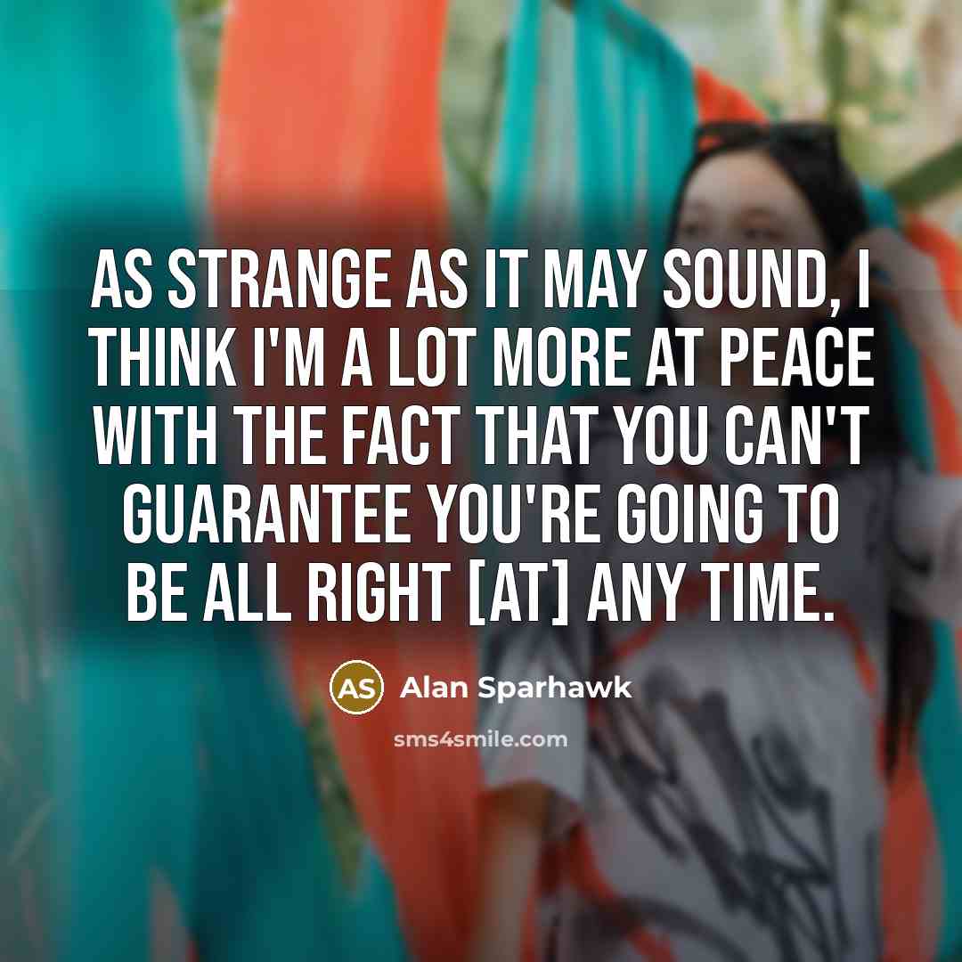 “As strange as it may sound, I think I'm a lot more at peace with the fact that you can't guarantee you're going to be all right [at] any time.” quote by Alan Sparhawk