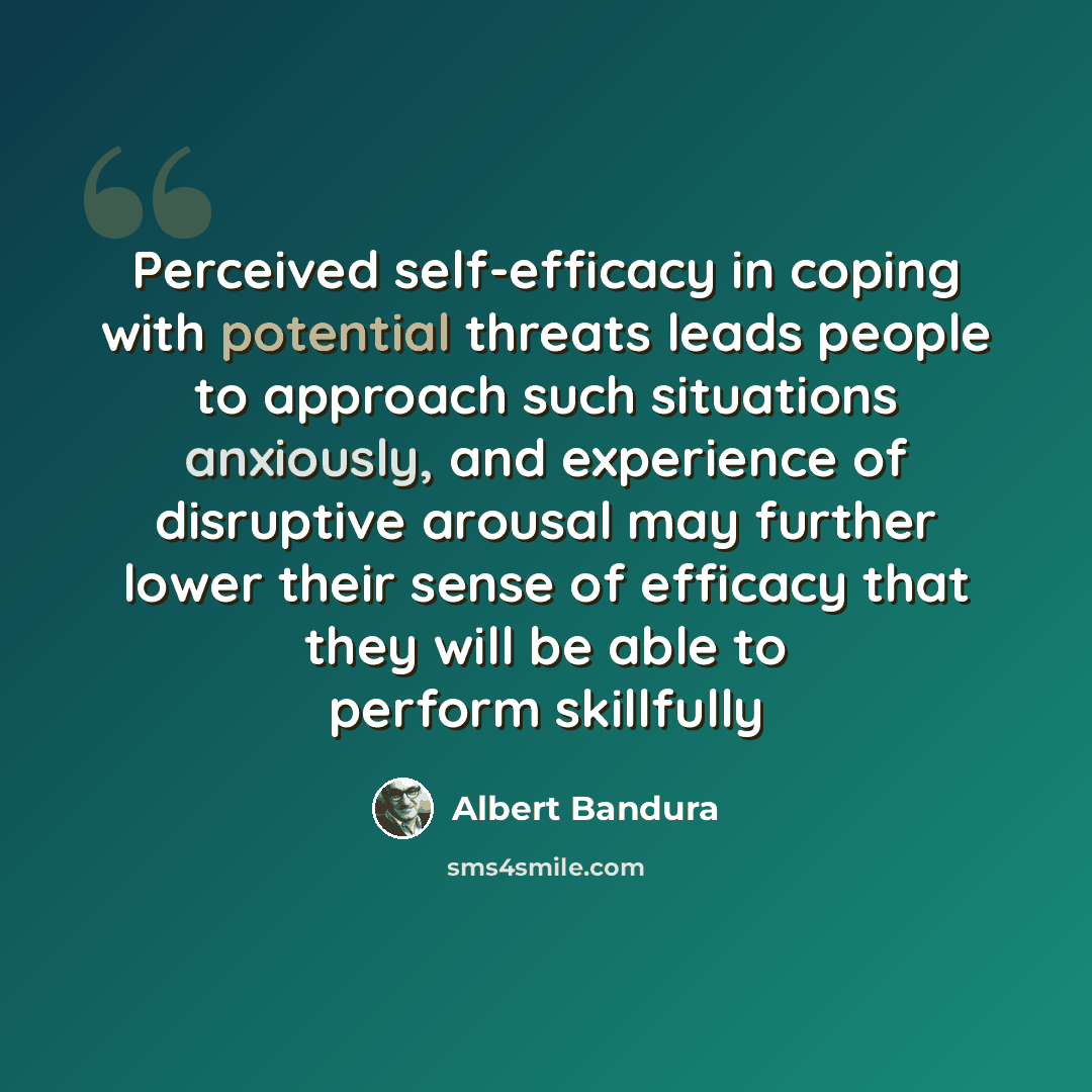 “Perceived self-efficacy in coping with potential threats leads people to approach such situations anxiously, and experience of disruptive arousal may further lower their sense of efficacy that they will be able to perform skillfully” quote by Albert Bandura