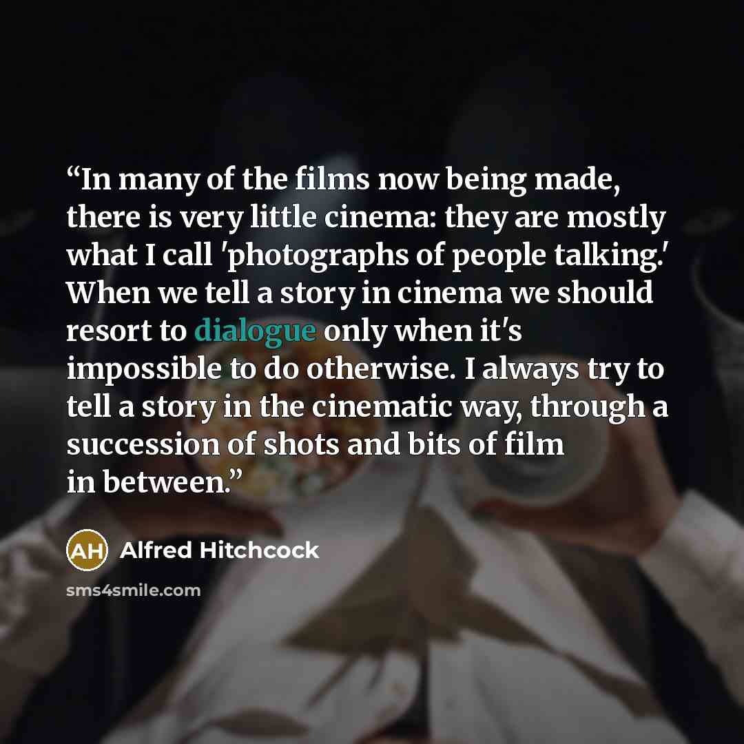 “In many of the films now being made, there is very little cinema: they are mostly what I call 'photographs of people talking.' When we tell a story in cinema we should resort to dialogue only when it's impossible to do otherwise. I always try to tell a story in the cinematic way, through a…” quote by Alfred Hitchcock