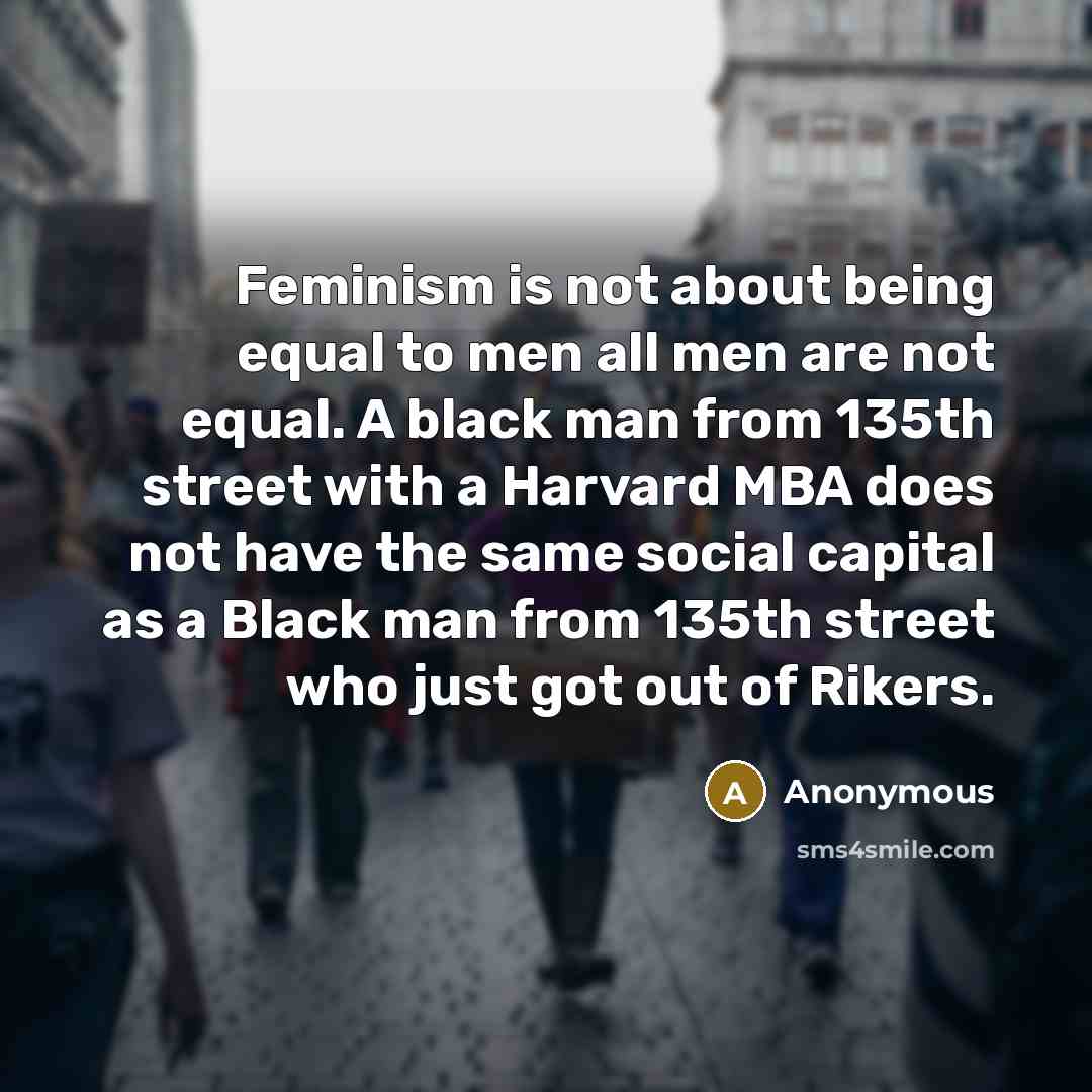 “Feminism is not about being equal to men all men are not equal. A black man from 135th street with a Harvard MBA does not have the same social capital as a Black man from 135th street who just got out of Rikers.” quote by Anonymous