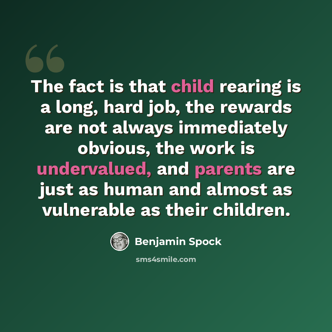 “The fact is that child rearing is a long, hard job, the rewards are not always immediately obvious, the work is undervalued, and parents are just as human and almost as vulnerable as their children.” quote by Benjamin Spock
