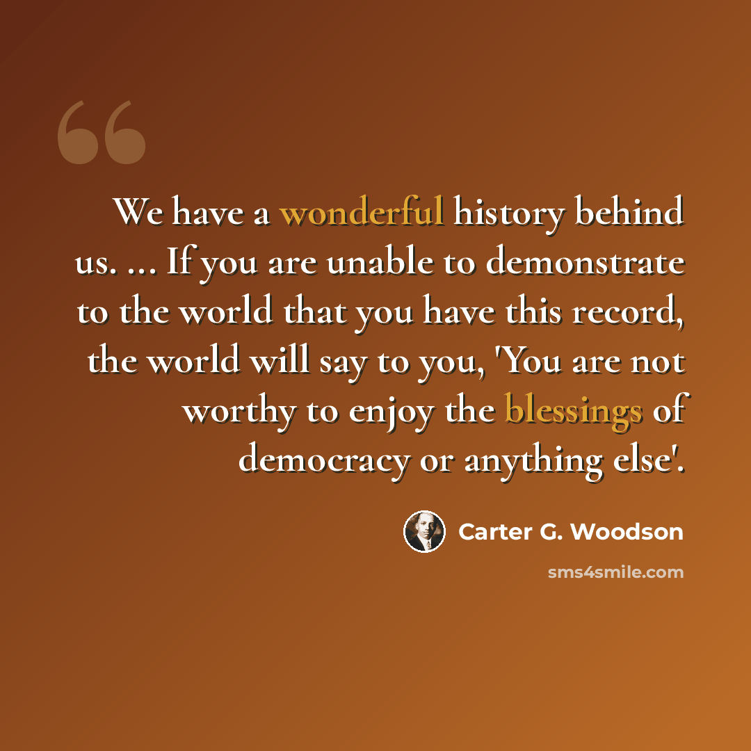 “We have a wonderful history behind us. ... If you are unable to demonstrate to the world that you have this record, the world will say to you, 'You are not worthy to enjoy the blessings of democracy or anything else'.” quote by Carter G. Woodson
