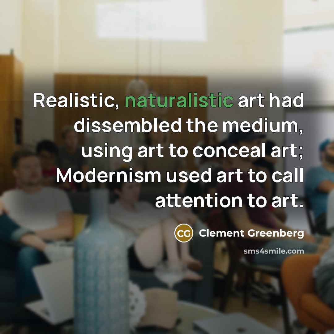 “Realistic, naturalistic art had dissembled the medium, using art to conceal art; Modernism used art to call attention to art.” quote by Clement Greenberg