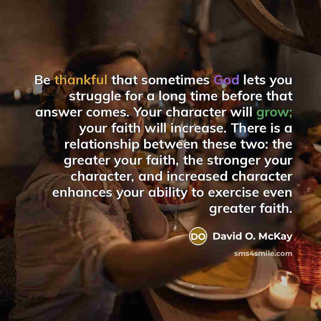 “Be thankful that sometimes God lets you struggle for a long time before that answer comes. Your character will grow; your faith will increase. There is a relationship between these two: the greater your faith, the stronger your character, and increased character enhances your ability to exercise…” quote by David O. McKay