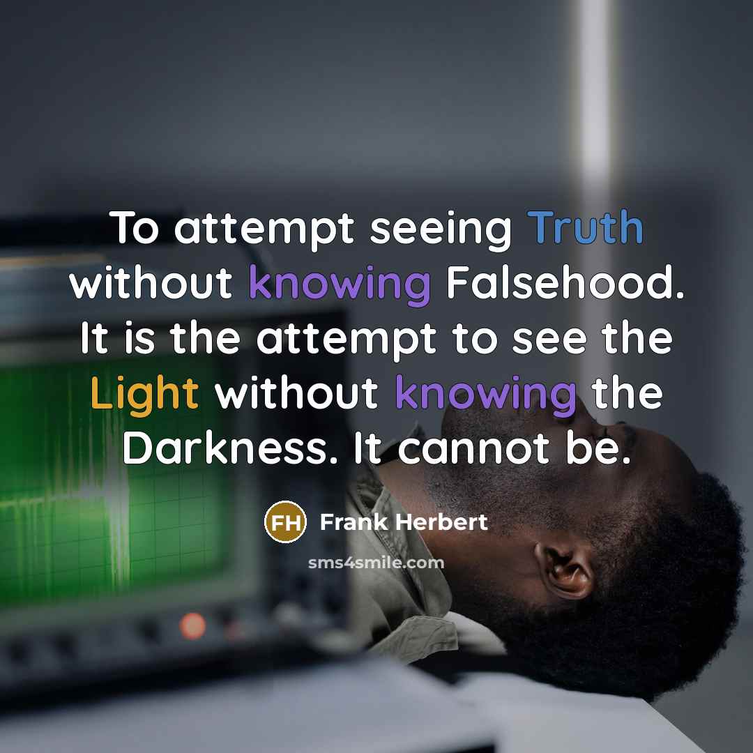 “To attempt seeing Truth without knowing Falsehood. It is the attempt to see the Light without knowing the Darkness. It cannot be.” quote by Frank Herbert