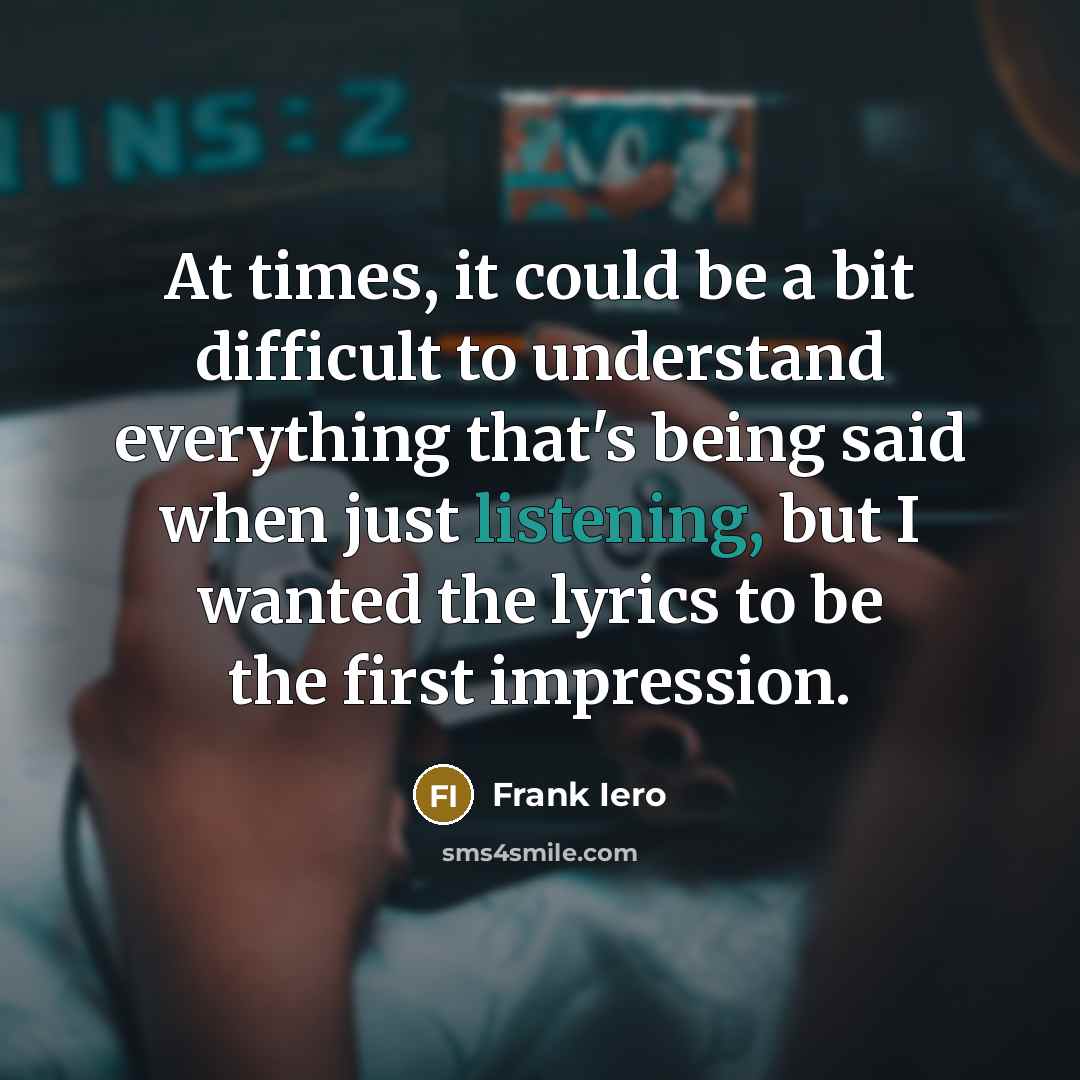 “At times, it could be a bit difficult to understand everything that's being said when just listening, but I wanted the lyrics to be the first impression.” quote by Frank Iero