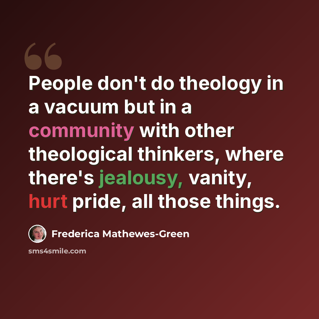 “People don't do theology in a vacuum but in a community with other theological thinkers, where there's jealousy, vanity, hurt pride, all those things.” quote by Frederica Mathewes-Green