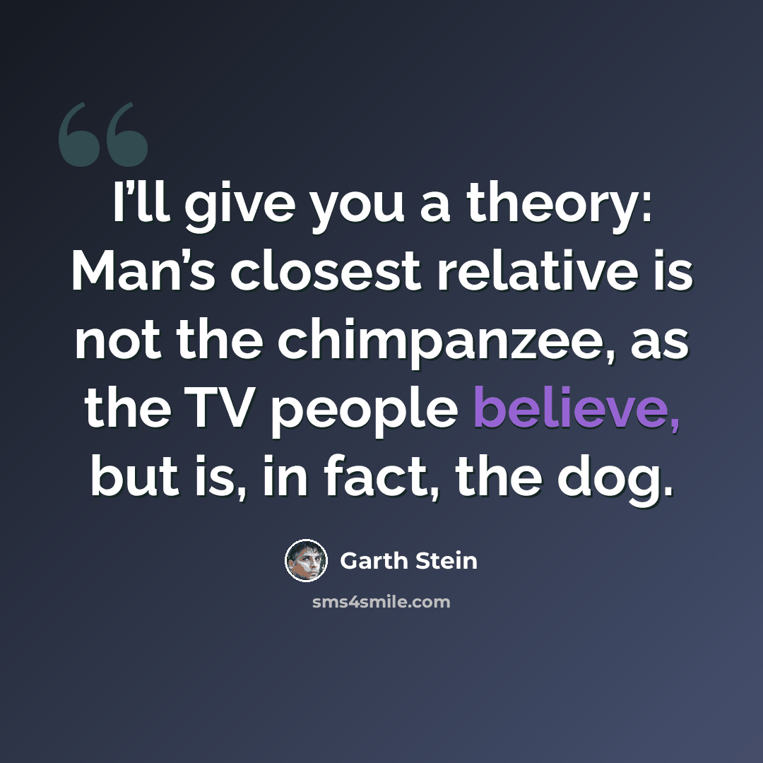 “I’ll give you a theory: Man’s closest relative is not the chimpanzee, as the TV people believe, but is, in fact, the dog.” quote by Garth Stein