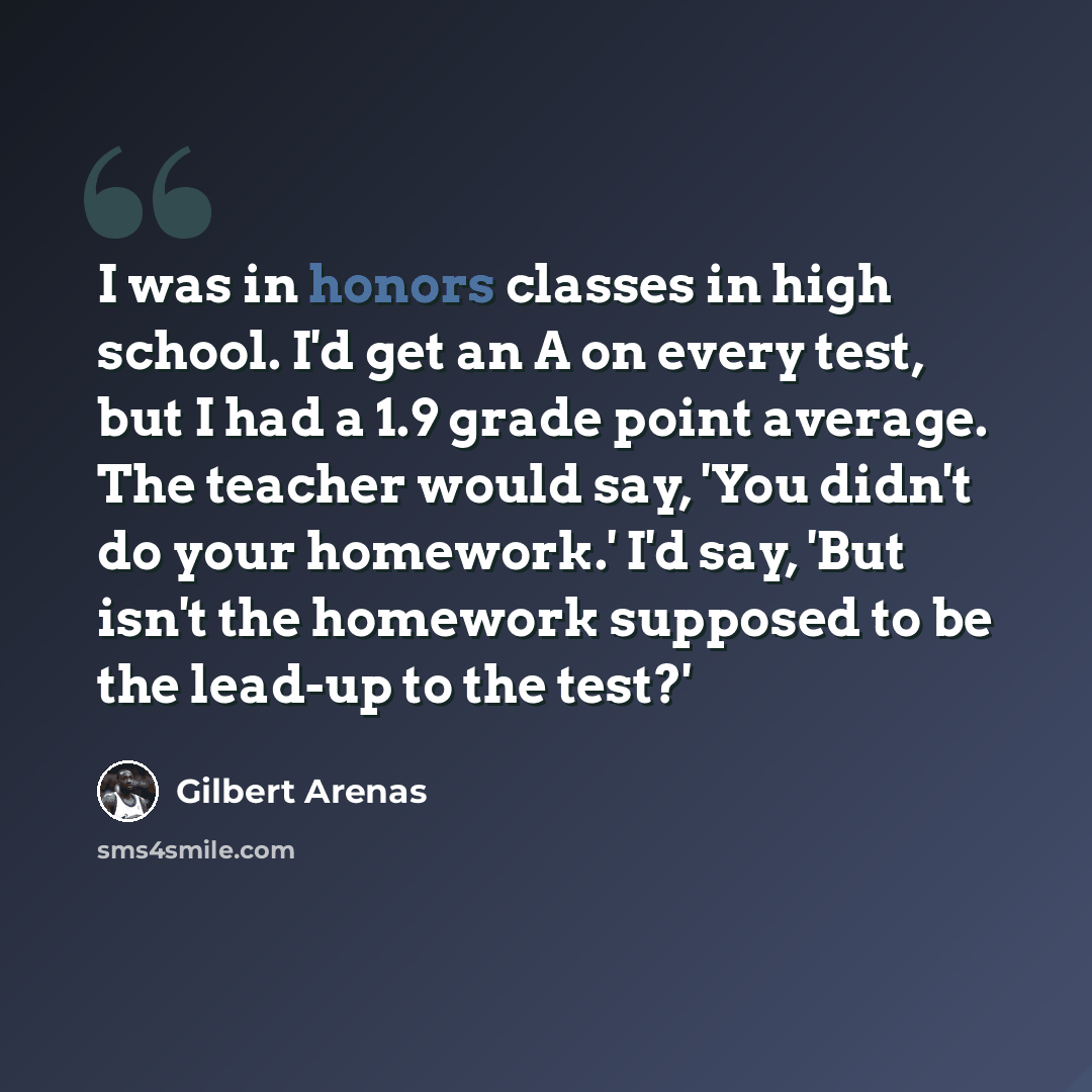 “I was in honors classes in high school. I'd get an A on every test, but I had a 1.9 grade point average. The teacher would say, 'You didn't do your homework.' I'd say, 'But isn't the homework supposed to be the lead-up to the test?'” quote by Gilbert Arenas