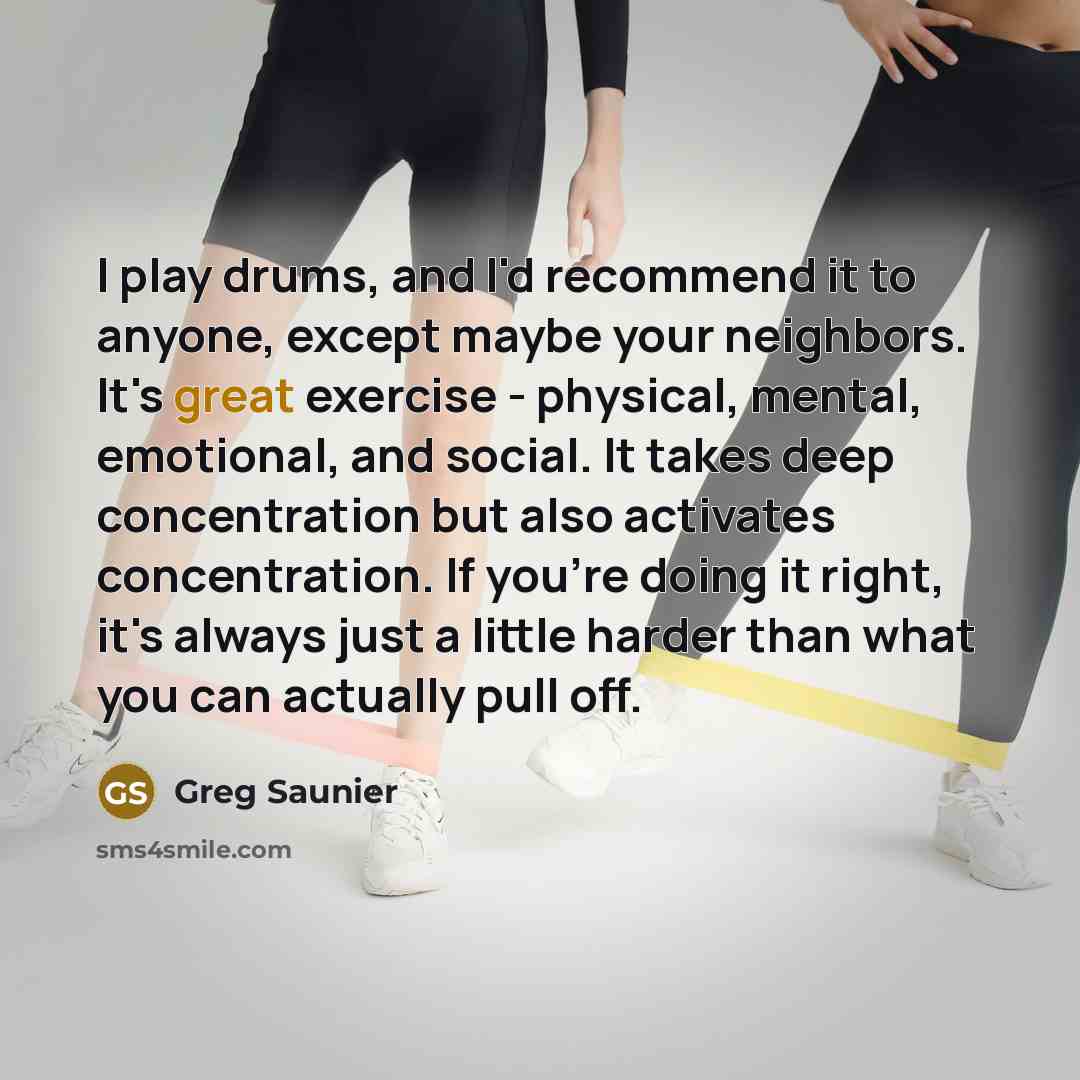 “I play drums, and I'd recommend it to anyone, except maybe your neighbors. It's great exercise - physical, mental, emotional, and social. It takes deep concentration but also activates concentration. If you're doing it right, it's always just a little harder than what you can actually pull off.” quote by Greg Saunier