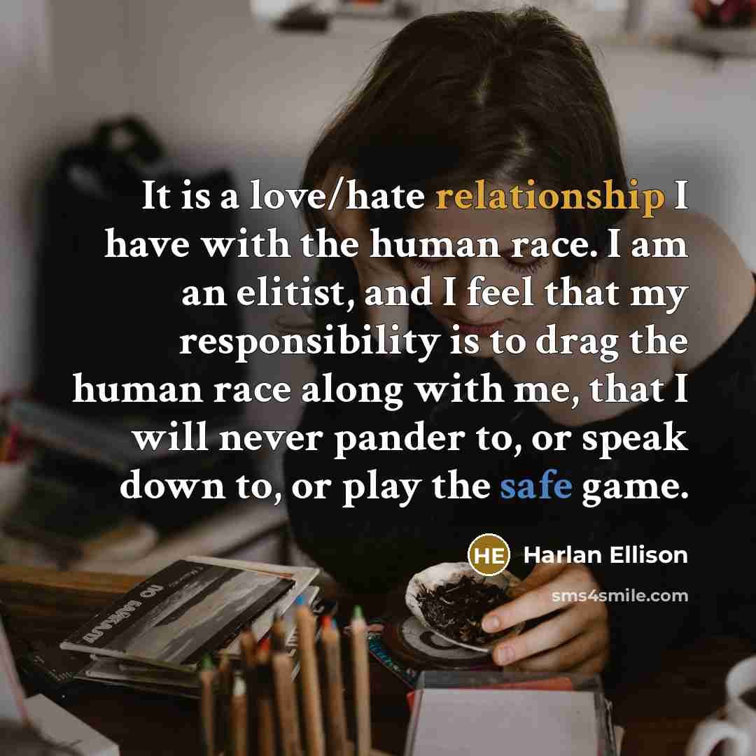 “It is a love/hate relationship I have with the human race. I am an elitist, and I feel that my responsibility is to drag the human race along with me, that I will never pander to, or speak down to, or play the safe game.” quote by Harlan Ellison