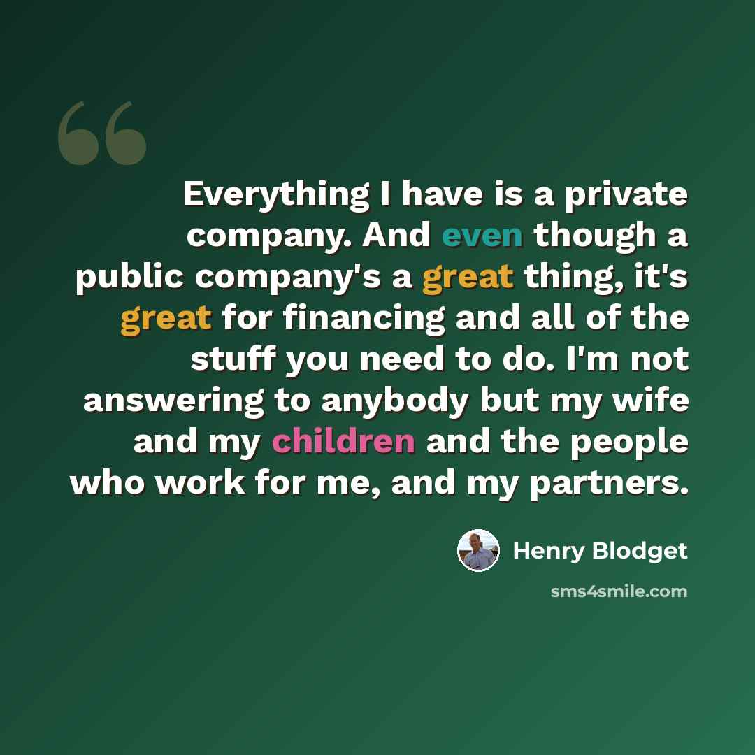 “Everything I have is a private company. And even though a public company's a great thing, it's great for financing and all of the stuff you need to do. I'm not answering to anybody but my wife and my children and the people who work for me, and my partners.” quote by Henry Blodget