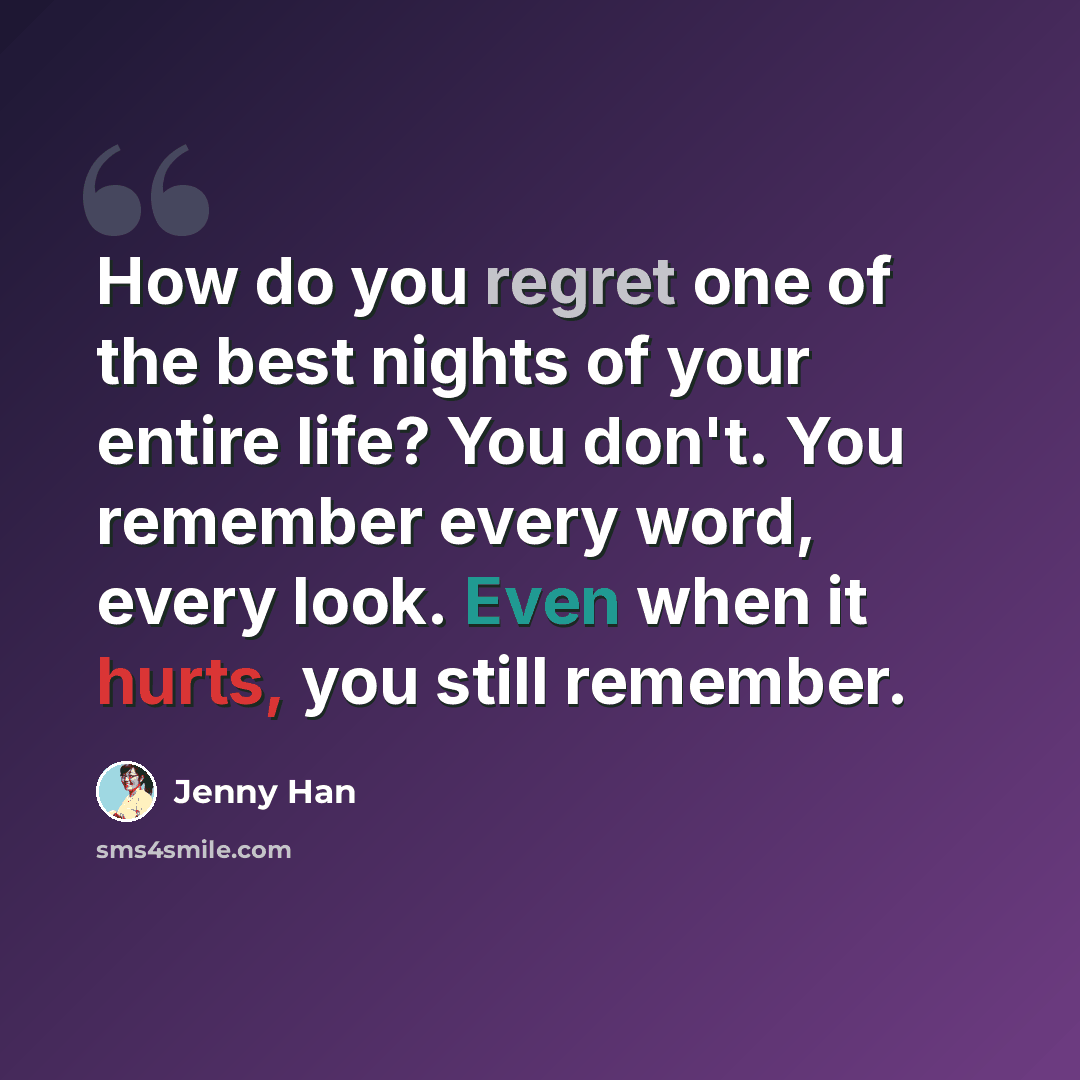 “How do you regret one of the best nights of your entire life? You don't. You remember every word, every look. Even when it hurts, you still remember.” quote by Jenny Han