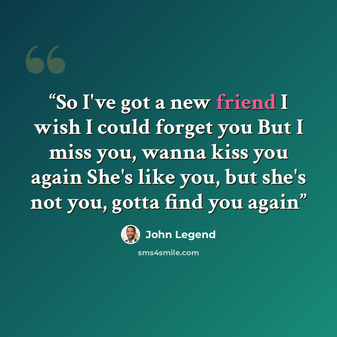 “So I've got a new friend I wish I could forget you But I miss you, wanna kiss you again She's like you, but she's not you, gotta find you again” quote by John Legend
